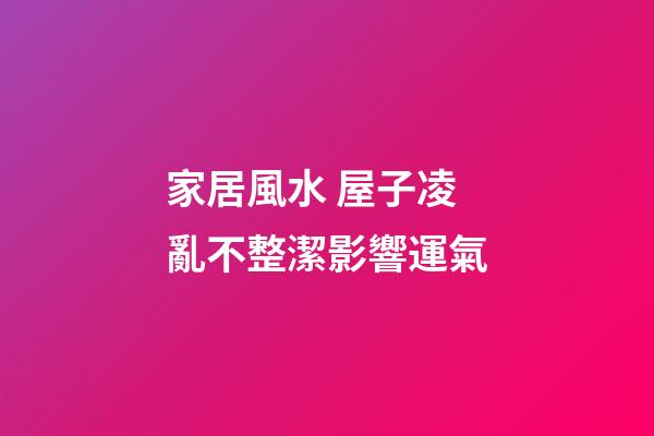 家居風水 屋子凌亂不整潔影響運氣